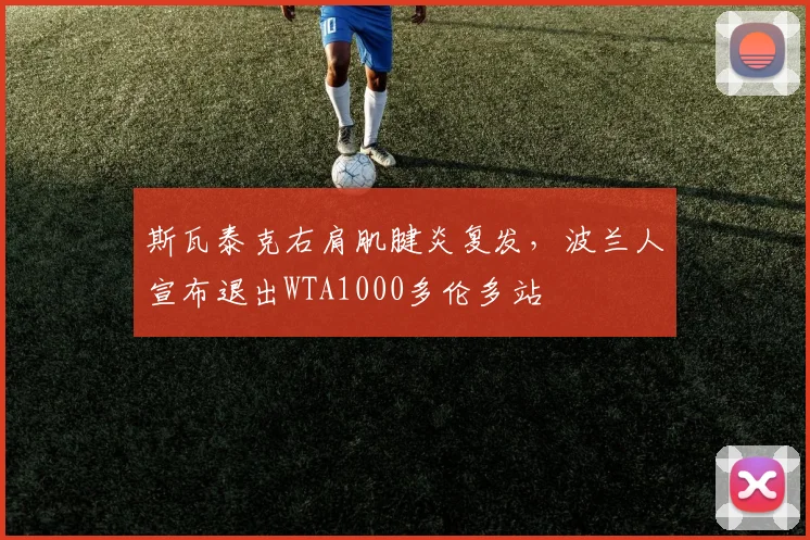 斯瓦泰克右肩肌腱炎复发，波兰人宣布退出WTA1000多伦多站