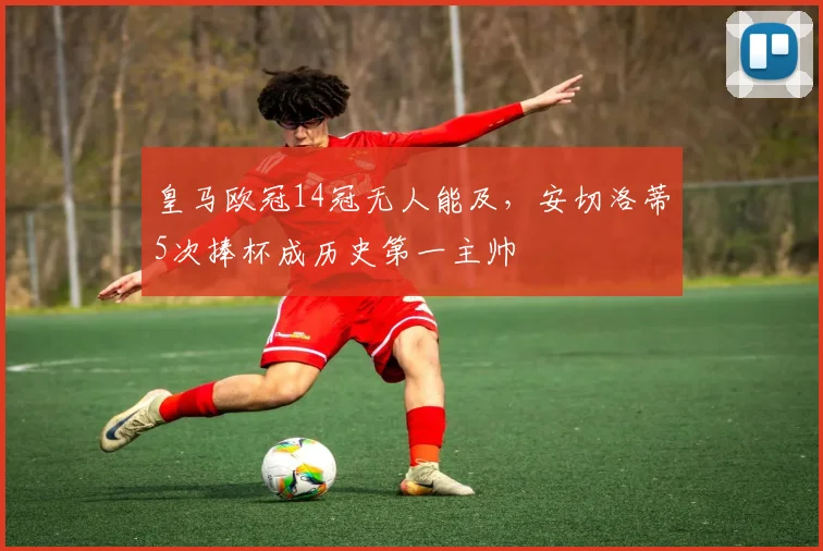 皇马欧冠14冠无人能及，安切洛蒂5次捧杯成历史第一主帅