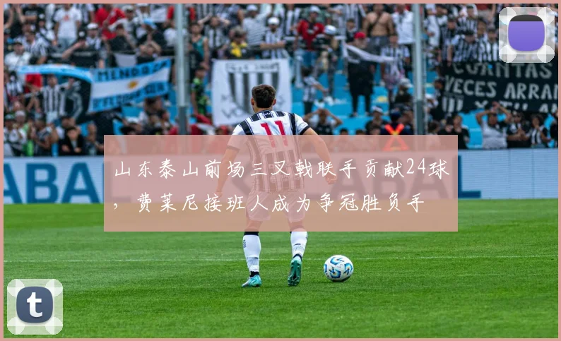 山东泰山前场三叉戟联手贡献24球，费莱尼接班人成为争冠胜负手