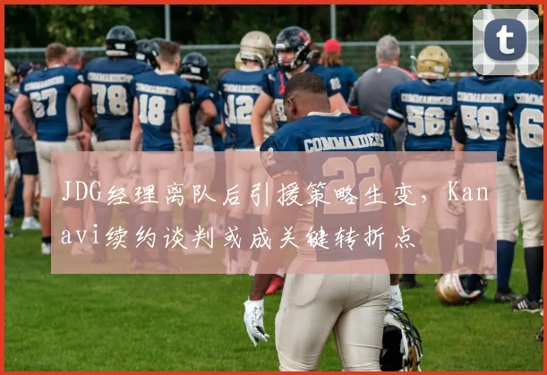 JDG经理离队后引援策略生变，Kanavi续约谈判或成关键转折点