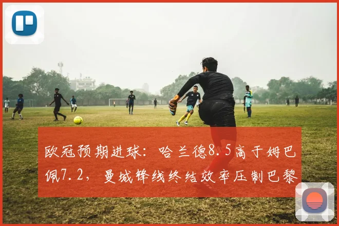 欧冠预期进球：哈兰德8.5高于姆巴佩7.2，曼城锋线终结效率压制巴黎