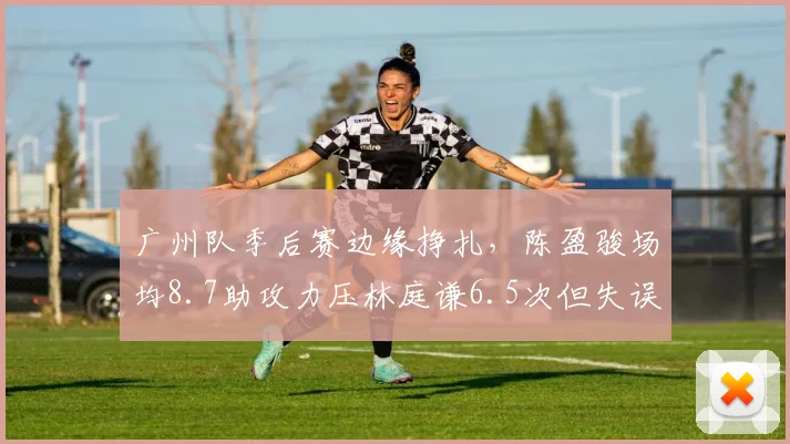广州队季后赛边缘挣扎，陈盈骏场均8.7助攻力压林庭谦6.5次但失误偏多
